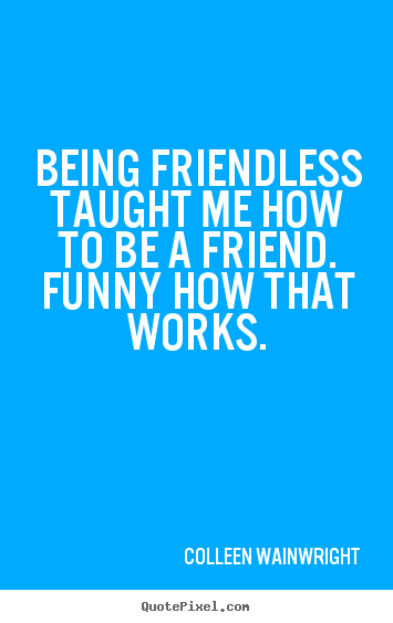 Being friendless taught me how to be a friend... Colleen Wainwright popular friendship quote