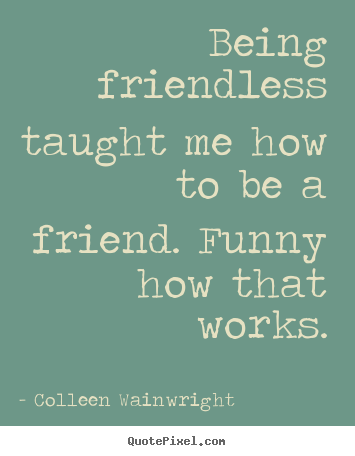 Quote about friendship - Being friendless taught me how to be a friend. funny how that works.