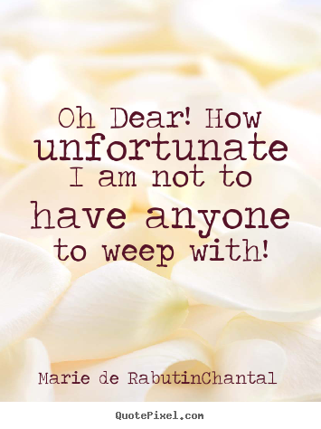 Oh dear! how unfortunate i am not to have anyone to weep.. Marie De Rabutin-Chantal great friendship quotes