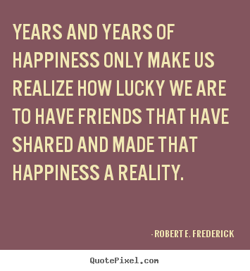 Friendship quotes - Years and years of happiness only make us realize how lucky we are..