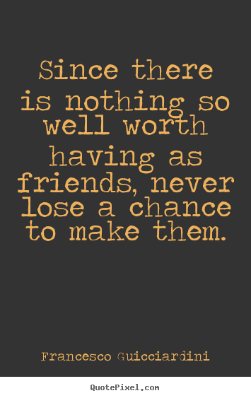 Since there is nothing so well worth having as friends, never.. Francesco Guicciardini great friendship quotes