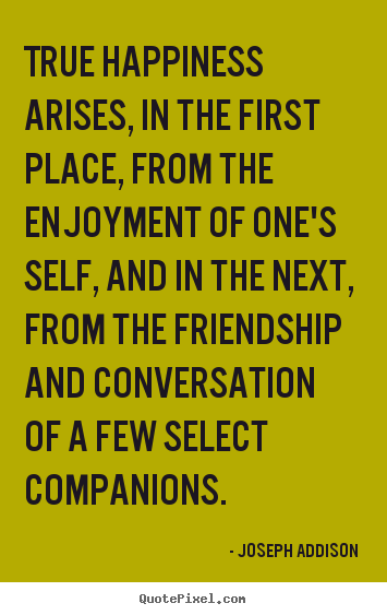 True happiness arises, in the first place, from.. Joseph Addison  friendship quotes