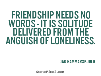 Friendship needs no words - it is solitude.. Dag Hammarskjold greatest friendship quote