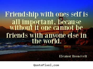 Friendship with ones self is all important,.. Eleanor Roosevelt good friendship quote