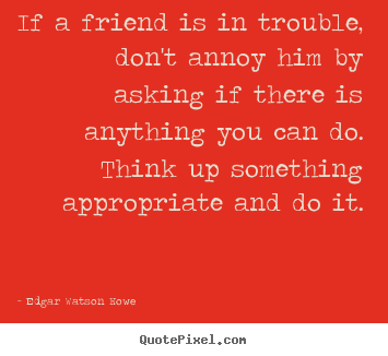 Friendship sayings - If a friend is in trouble, don't annoy him by asking if there..