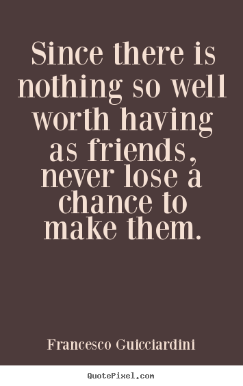 Since there is nothing so well worth having as friends,.. Francesco Guicciardini  friendship quote
