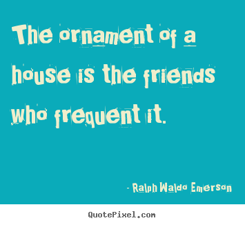 The ornament of a house is the friends who frequent.. Ralph Waldo Emerson famous friendship quote