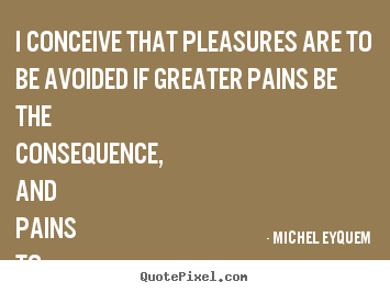 I conceive that pleasures are to be avoided if greater pains.. Michel Eyquem good inspirational quote