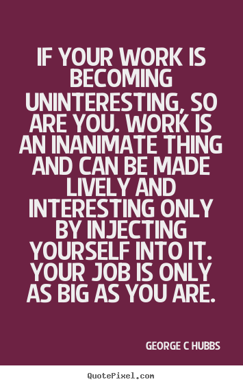 George C Hubbs picture quote - If your work is becoming uninteresting, so are you. work is an inanimate.. - Inspirational sayings