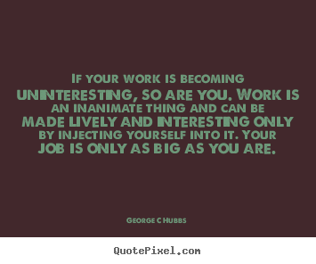 If your work is becoming uninteresting, so are you. work is an inanimate.. George C Hubbs good inspirational quotes