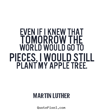 Even if i knew that tomorrow the world would go to pieces, i would still.. Martin Luther good inspirational quotes