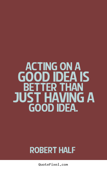 Inspirational sayings - Acting on a good idea is better than just having..