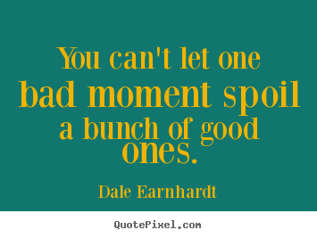 You can't let one bad moment spoil a bunch of good.. Dale Earnhardt  inspirational quote