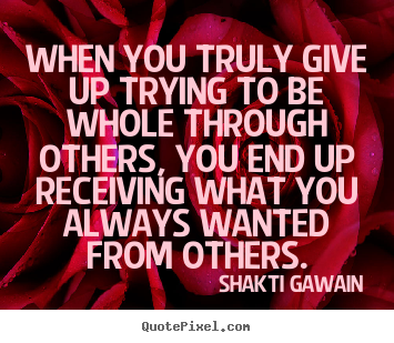 Inspirational sayings - When you truly give up trying to be whole through others, you end up..