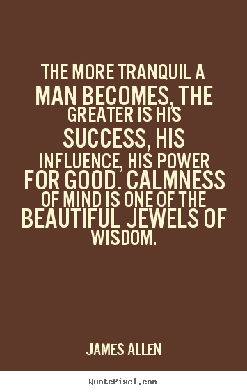 The more tranquil a man becomes, the greater is his success, his influence,.. James Allen greatest inspirational quotes