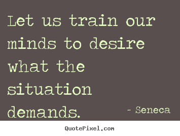 Let us train our minds to desire what the situation demands. Seneca greatest inspirational sayings