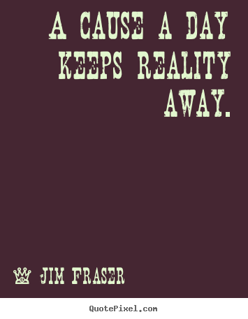 A cause a day keeps reality away. Jim Fraser good inspirational quotes