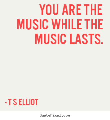 You are the music while the music lasts. T S Elliot famous inspirational quotes