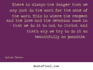 There is always the danger that we may just do the work for the sake of.. Mother Teresa greatest inspirational quotes