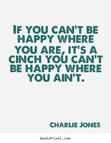 If you can't be happy where you are, it's a cinch you can't be happy.. Charlie Jones famous inspirational quote