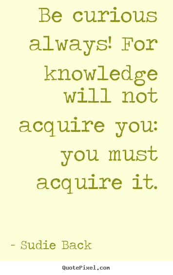 Sudie Back picture quotes - Be curious always! for knowledge will not acquire you: you must acquire.. - Inspirational quotes