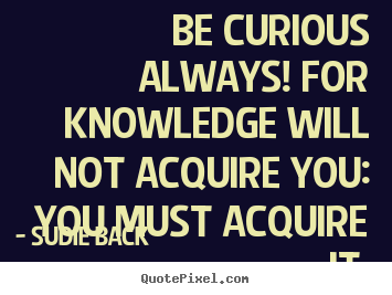 Be curious always! for knowledge will not acquire.. Sudie Back popular inspirational quote