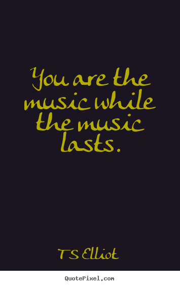You are the music while the music lasts. T S Elliot  inspirational quote