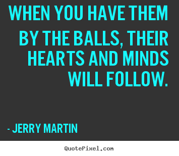 Inspirational quote - When you have them by the balls, their hearts and minds will follow.