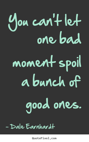 You can't let one bad moment spoil a bunch of good ones. Dale Earnhardt  inspirational quotes