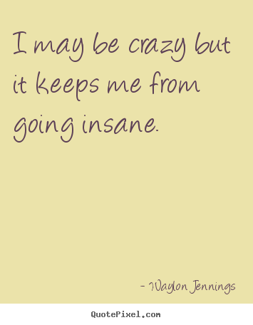 Sayings about inspirational - I may be crazy but it keeps me from going insane.