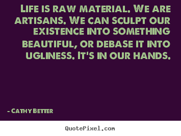 Cathy Better picture sayings - Life is raw material. we are artisans. we can sculpt our existence into.. - Life quote