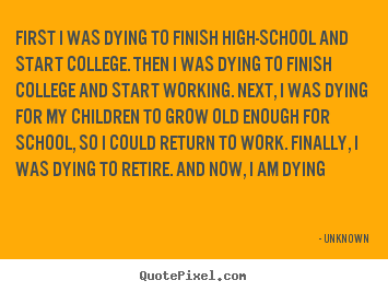 Life quote - First i was dying to finish high-school and start college. then i was..
