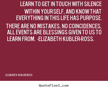 Learn to get in touch with silence within yourself, and know that everything.. Elizabeth Kubler-ross good life quotes
