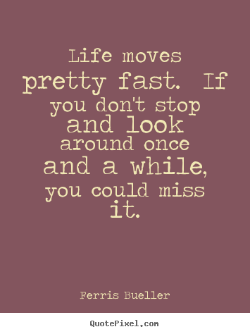 Life moves pretty fast. if you don't stop and look around once and.. Ferris Bueller greatest life quote