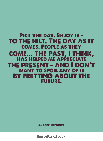 Life quote - Pick the day. enjoy it - to the hilt. the day as it comes...