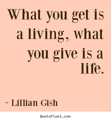 What you get is a living, what you give is a life. Lillian Gish greatest life quote
