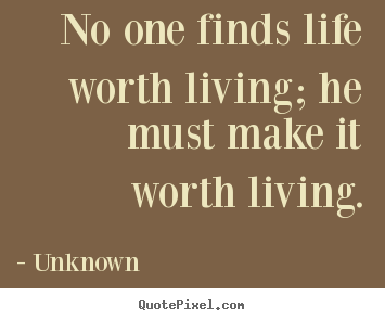 No one finds life worth living; he must make it worth living. Unknown popular life quote
