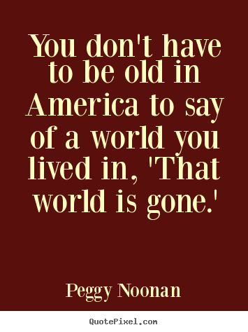 You don't have to be old in america to say of a.. Peggy Noonan good life quotes