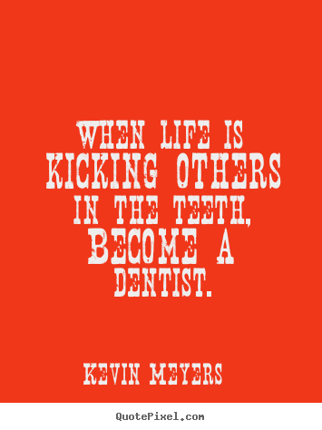 When life is kicking others in the teeth, become a dentist. Kevin Meyers famous life quote