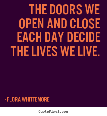 The doors we open and close each day decide the lives we live. Flora Whittemore greatest life quotes