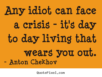 Any idiot can face a crisis - it's day to day living that wears you.. Anton Chekhov greatest life quotes