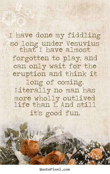 Life quote - I have done my fiddling so long under vesuvius..