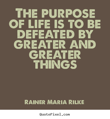 The purpose of life is to be defeated by greater and greater.. Rainer Maria Rilke popular life quotes