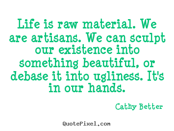 Life is raw material. we are artisans. we can sculpt our existence.. Cathy Better  life quote
