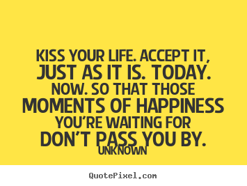 Kiss your life. accept it, just as it is. today. now. so that.. Unknown great life quotes