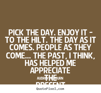 Quote about life - Pick the day. enjoy it - to the hilt. the..