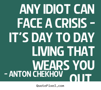 Any idiot can face a crisis - it's day to.. Anton Chekhov great life quote