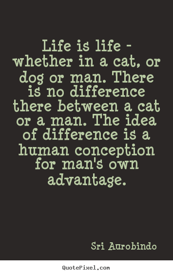 Sri Aurobindo poster quotes - Life is life - whether in a cat, or dog or man... - Life quotes