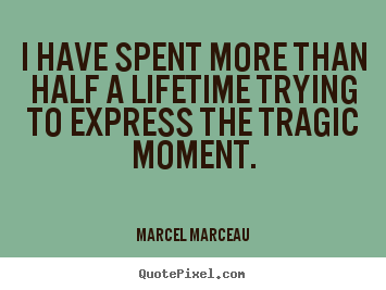 I have spent more than half a lifetime trying to express the tragic.. Marcel Marceau  life quote