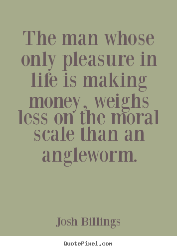The man whose only pleasure in life is making money, weighs less on.. Josh Billings good life quotes